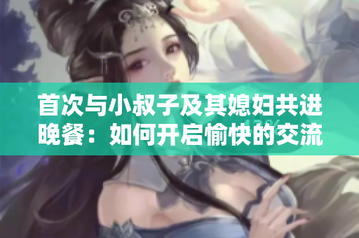 首次与小叔子及其媳妇共进晚餐：如何开启愉快的交流？