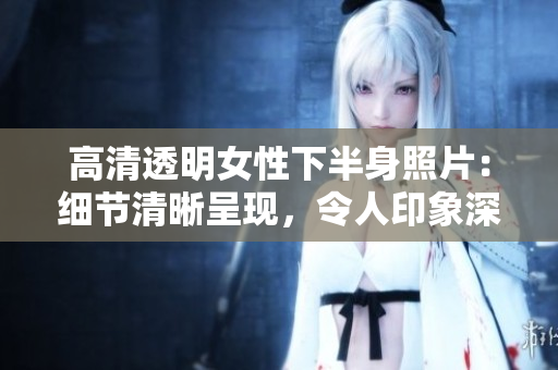 高清透明女性下半身照片：细节清晰呈现，令人印象深刻