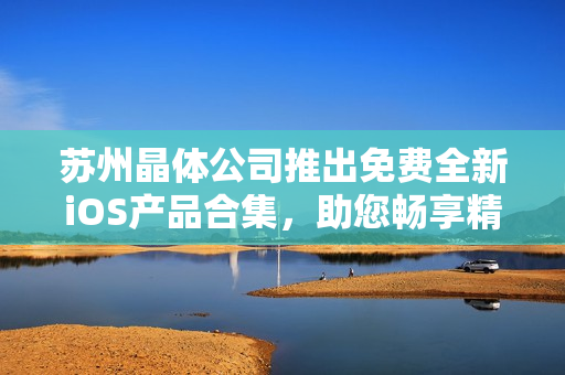 苏州晶体公司推出免费全新iOS产品合集，助您畅享精彩体验