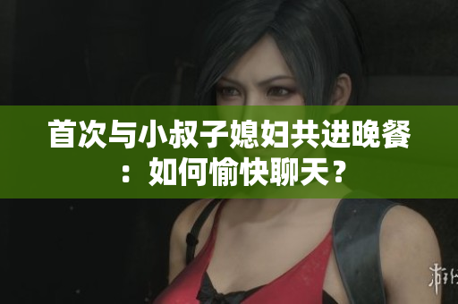 首次与小叔子媳妇共进晚餐：如何愉快聊天？