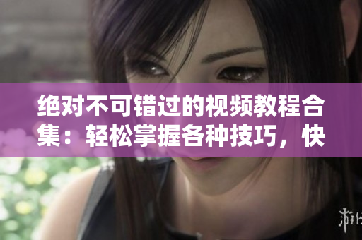 绝对不可错过的视频教程合集：轻松掌握各种技巧，快速提升实操能力