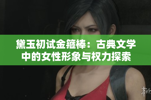 黛玉初试金箍棒：古典文学中的女性形象与权力探索