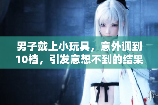 男子戴上小玩具，意外调到10档，引发意想不到的结果！