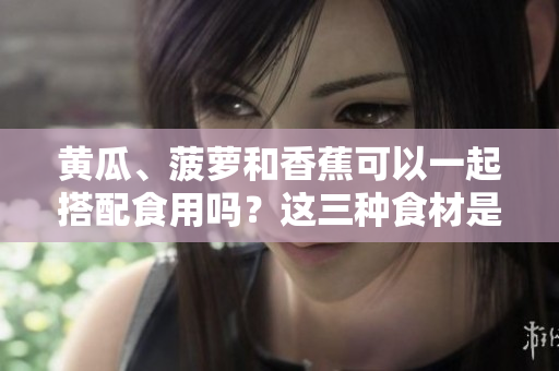 黄瓜、菠萝和香蕉可以一起搭配食用吗？这三种食材是否具有共同的营养特点？