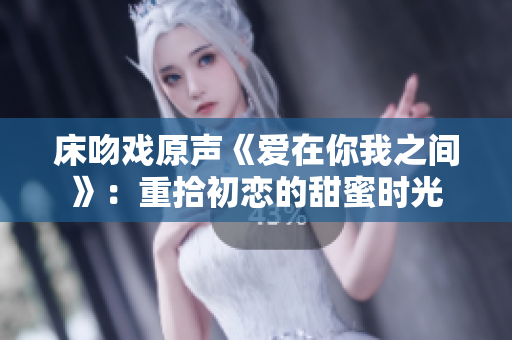 床吻戏原声《爱在你我之间》：重拾初恋的甜蜜时光