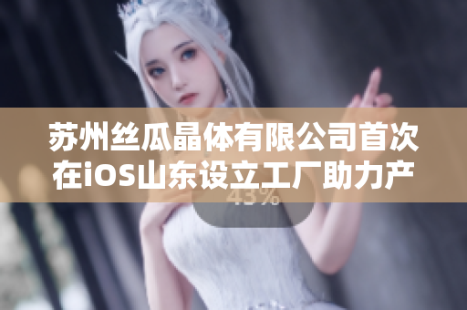 苏州丝瓜晶体有限公司首次在iOS山东设立工厂助力产业升级