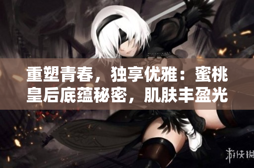 重塑青春，独享优雅：蜜桃皇后底蕴秘密，肌肤丰盈光彩