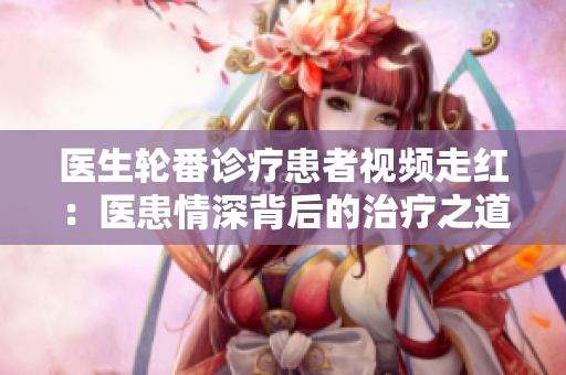医生轮番诊疗患者视频走红：医患情深背后的治疗之道