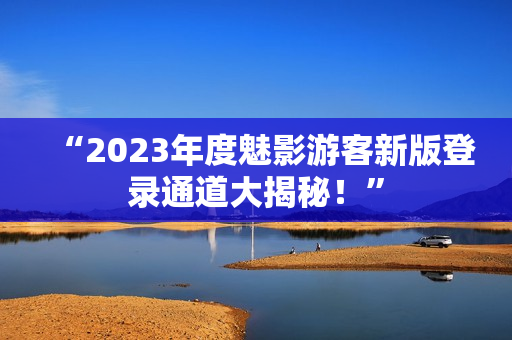“2023年度魅影游客新版登录通道大揭秘！”
