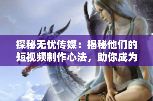 探秘无忧传媒：揭秘他们的短视频制作心法，助你成为优秀制作人！