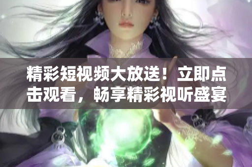 精彩短视频大放送！立即点击观看，畅享精彩视听盛宴！