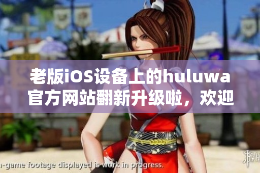老版iOS设备上的huluwa官方网站翻新升级啦，欢迎体验更新版本！