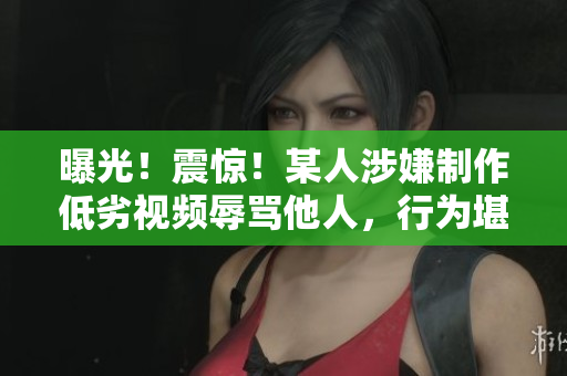 曝光！震惊！某人涉嫌制作低劣视频辱骂他人，行为堪忧