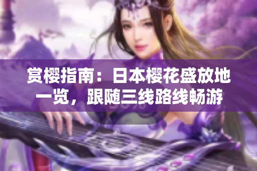 赏樱指南：日本樱花盛放地一览，跟随三线路线畅游