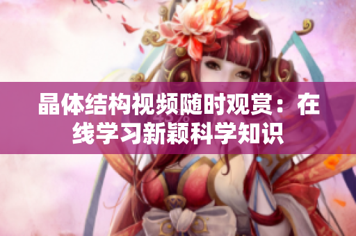 晶体结构视频随时观赏：在线学习新颖科学知识