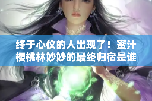 终于心仪的人出现了！蜜汁樱桃林妙妙的最终归宿是谁？