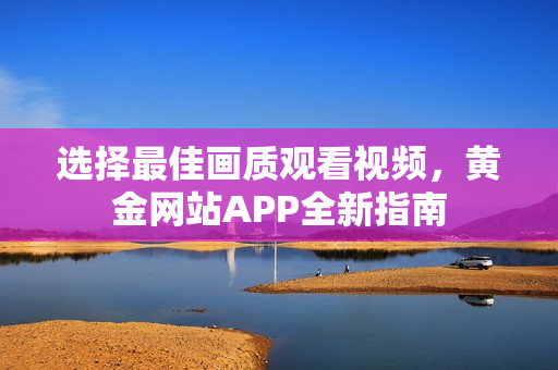 选择最佳画质观看视频，黄金网站APP全新指南