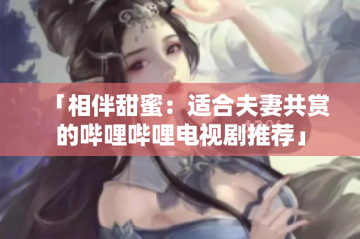 「相伴甜蜜：适合夫妻共赏的哔哩哔哩电视剧推荐」