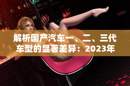 解析国产汽车一、二、三代车型的显著差异：2023年的新发现