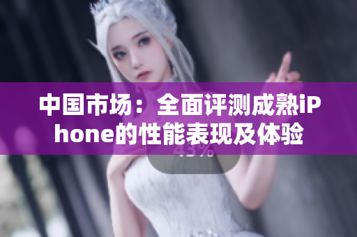 中国市场：全面评测成熟iPhone的性能表现及体验