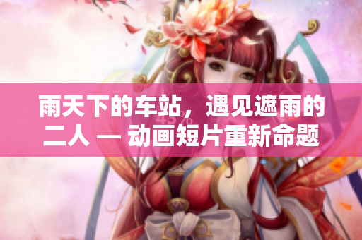 雨天下的车站，遇见遮雨的二人 — 动画短片重新命题