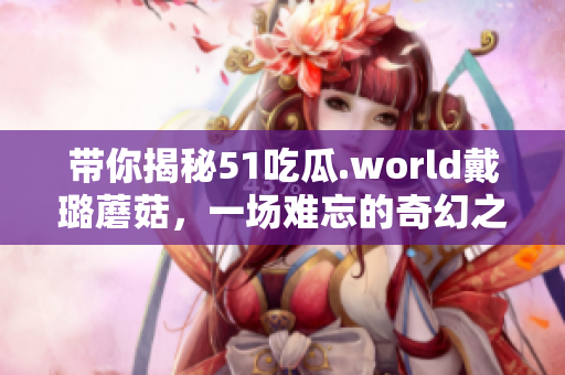 带你揭秘51吃瓜.world戴璐蘑菇，一场难忘的奇幻之旅