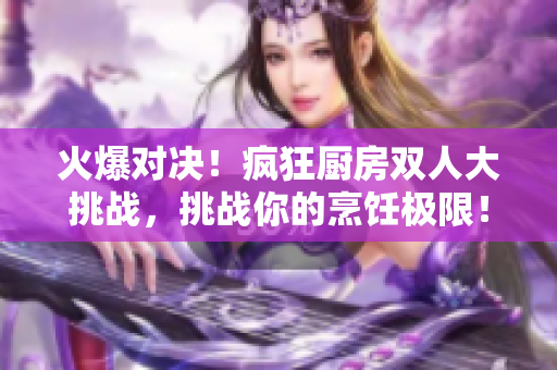 火爆对决！疯狂厨房双人大挑战，挑战你的烹饪极限！