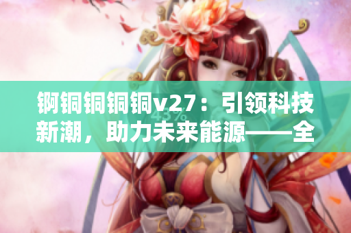 锕铜铜铜铜v27：引领科技新潮，助力未来能源——全面解析其独特功能