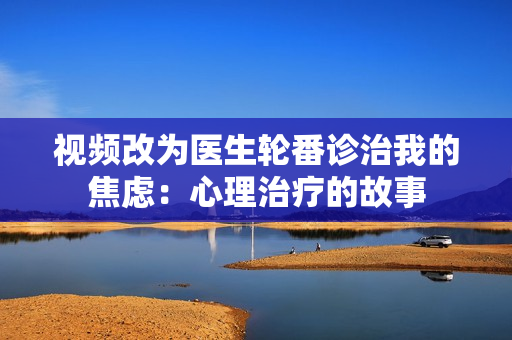 视频改为医生轮番诊治我的焦虑：心理治疗的故事