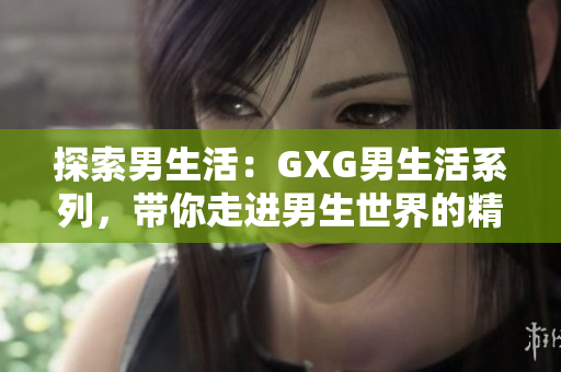 探索男生活：GXG男生活系列，带你走进男生世界的精彩与挑战