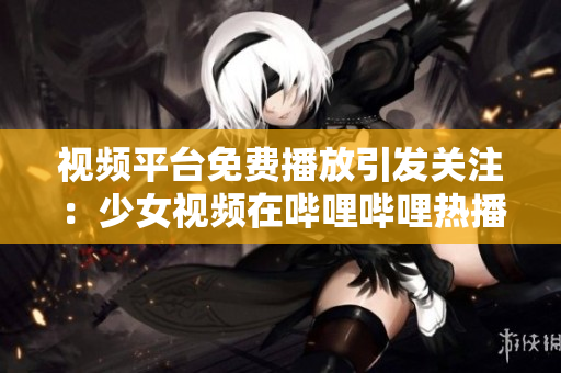 视频平台免费播放引发关注：少女视频在哔哩哔哩热播
