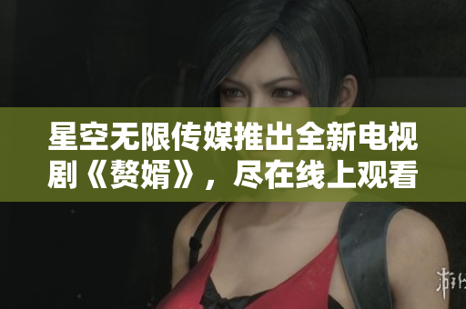 星空无限传媒推出全新电视剧《赘婿》，尽在线上观看！