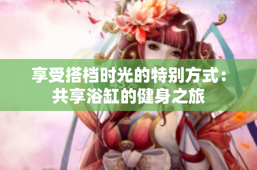 享受搭档时光的特别方式：共享浴缸的健身之旅