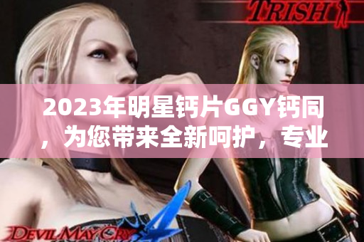 2023年明星钙片GGY钙同，为您带来全新呵护，专业配方，更强效吸收！