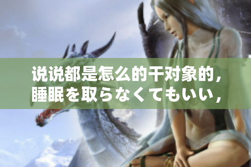 说说都是怎么的干对象的，睡眠を取らなくてもいい，睡觉抓着小鸡一晚上会怎样，睡过年纪最大的多少岁六十多，水润紧致销魂低吟古代，水润紧致销魂低吟347