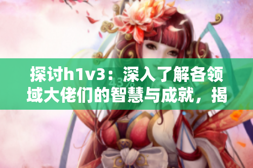 探讨h1v3：深入了解各领域大佬们的智慧与成就，揭示他们的成功秘诀与背后的故事