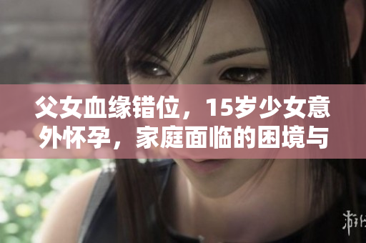 父女血缘错位，15岁少女意外怀孕，家庭面临的困境与应对之道