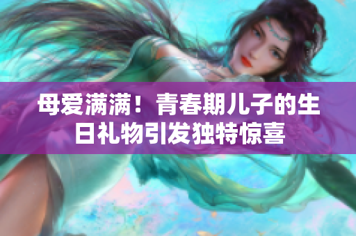 母爱满满！青春期儿子的生日礼物引发独特惊喜