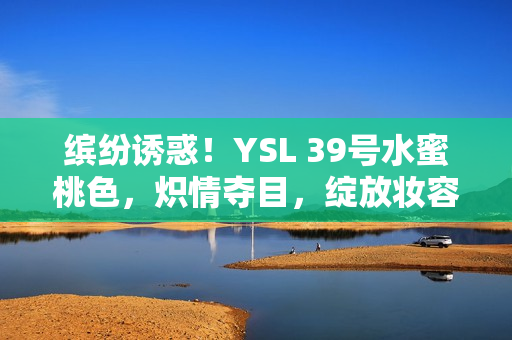 缤纷诱惑！YSL 39号水蜜桃色，炽情夺目，绽放妆容魅力