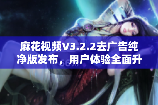 麻花视频V3.2.2去广告纯净版发布，用户体验全面升级