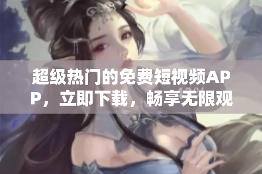 超级热门的免费短视频APP，立即下载，畅享无限观看体验