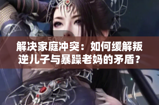 解决家庭冲突：如何缓解叛逆儿子与暴躁老妈的矛盾？