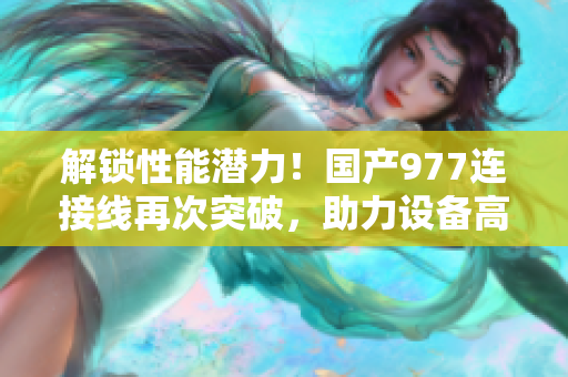 解锁性能潜力！国产977连接线再次突破，助力设备高效连接与稳定传输