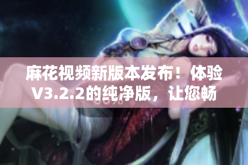 麻花视频新版本发布！体验V3.2.2的纯净版，让您畅享清爽观影环境