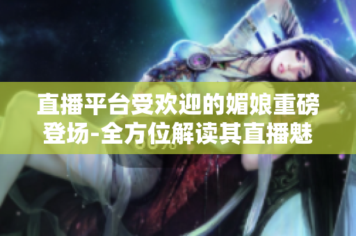 直播平台受欢迎的媚娘重磅登场-全方位解读其直播魅力