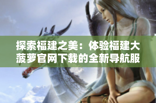 探索福建之美：体验福建大菠萝官网下载的全新导航服务
