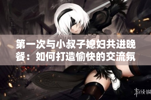 第一次与小叔子媳妇共进晚餐：如何打造愉快的交流氛围？