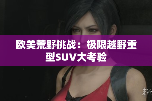 欧美荒野挑战：极限越野重型SUV大考验