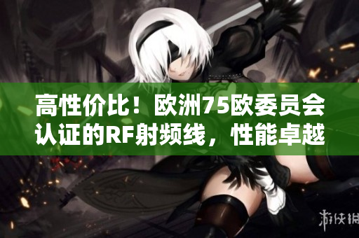 高性价比！欧洲75欧委员会认证的RF射频线，性能卓越、稳定可靠！