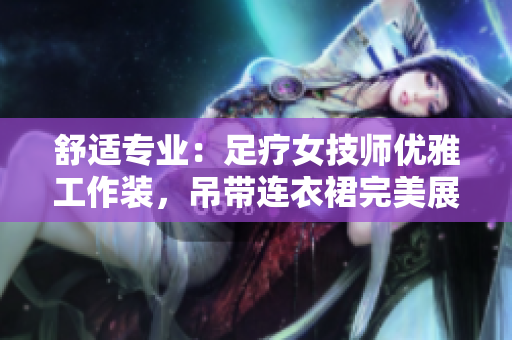 舒适专业：足疗女技师优雅工作装，吊带连衣裙完美展现专业魅力